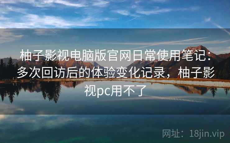 柚子影视电脑版官网日常使用笔记：多次回访后的体验变化记录，柚子影视pc用不了