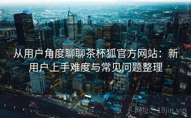 从用户角度聊聊茶杯狐官方网站:新用户上手难度与常见问题整理 第2张 从用户角度聊聊茶杯狐官方网站:新用户上手难度与常见问题整理 第2张