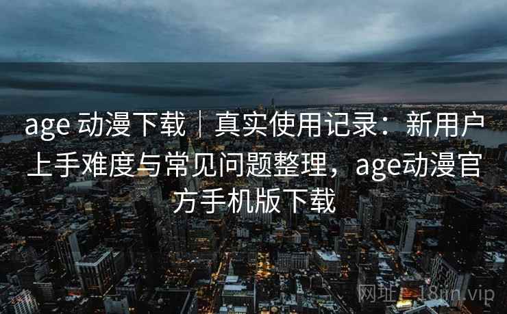age 动漫下载｜真实使用记录：新用户上手难度与常见问题整理，age动漫官方手机版下载