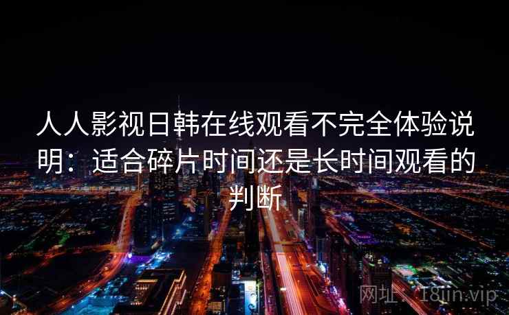 人人影视日韩在线观看不完全体验说明：适合碎片时间还是长时间观看的判断