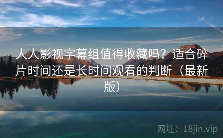 人人影视字幕组值得收藏吗？适合碎片时间还是长时间观看的判断（最新版）