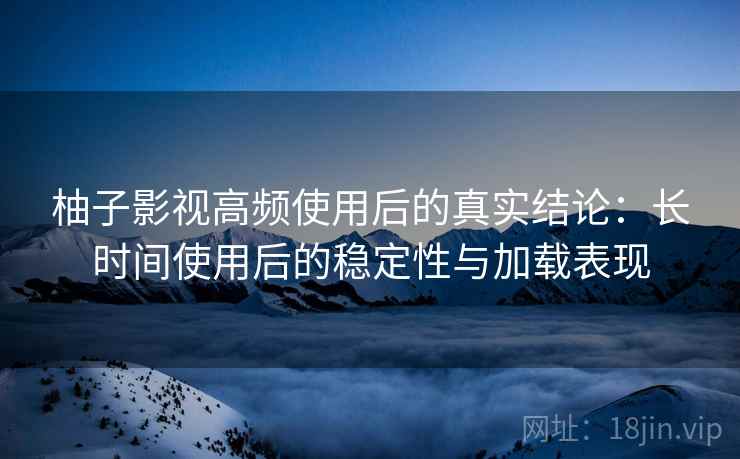 柚子影视高频使用后的真实结论：长时间使用后的稳定性与加载表现