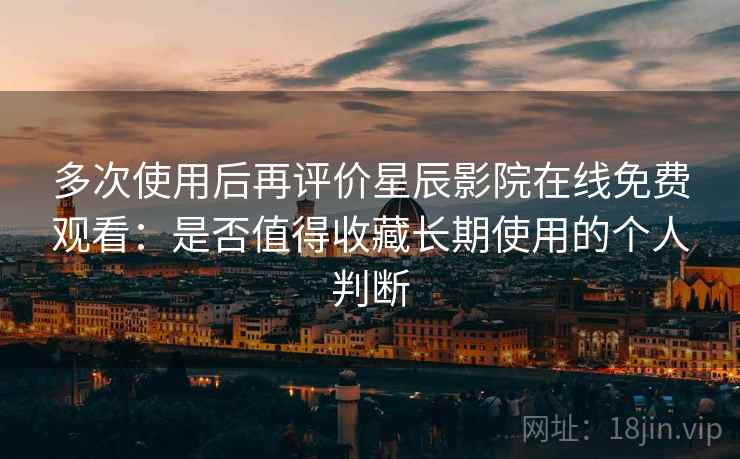 多次使用后再评价星辰影院在线免费观看：是否值得收藏长期使用的个人判断