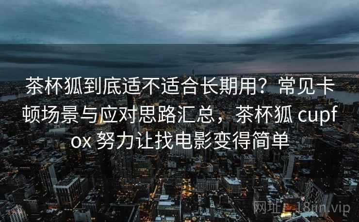 茶杯狐到底适不适合长期用？常见卡顿场景与应对思路汇总，茶杯狐 cupfox 努力让找电影变得简单