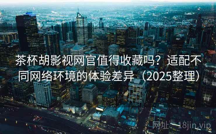 茶杯胡影视网官值得收藏吗？适配不同网络环境的体验差异（2025整理）